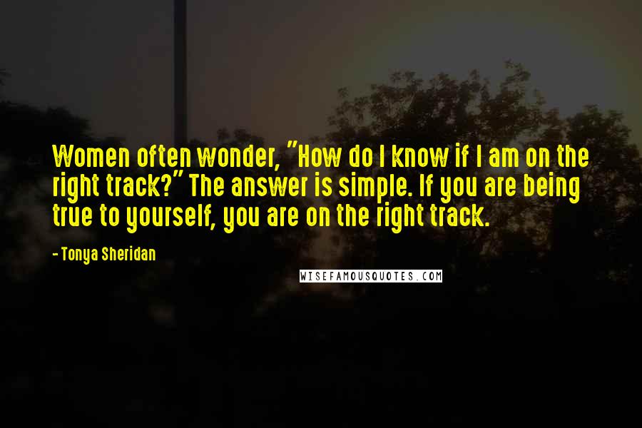 Tonya Sheridan Quotes: Women often wonder, "How do I know if I am on the right track?" The answer is simple. If you are being true to yourself, you are on the right track.