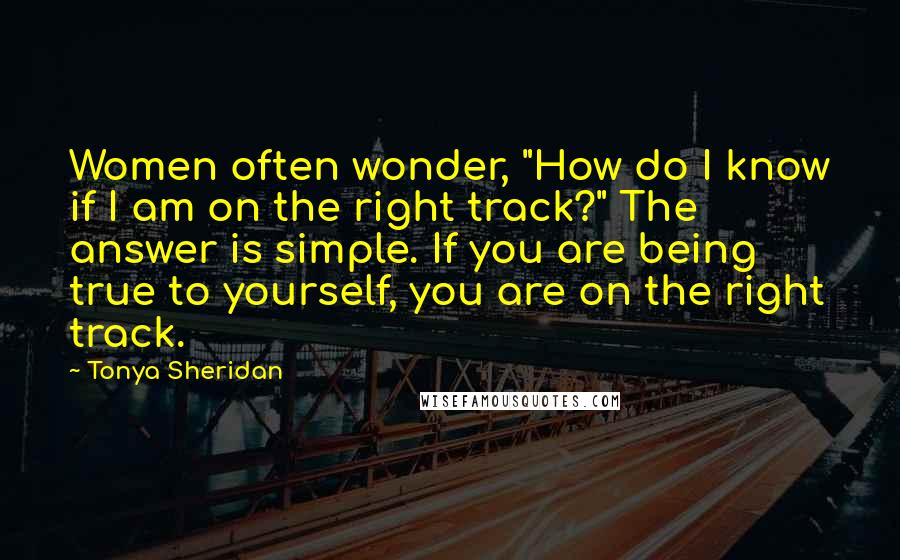 Tonya Sheridan Quotes: Women often wonder, "How do I know if I am on the right track?" The answer is simple. If you are being true to yourself, you are on the right track.