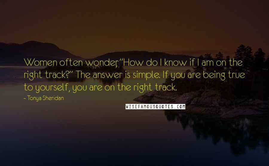 Tonya Sheridan Quotes: Women often wonder, "How do I know if I am on the right track?" The answer is simple. If you are being true to yourself, you are on the right track.