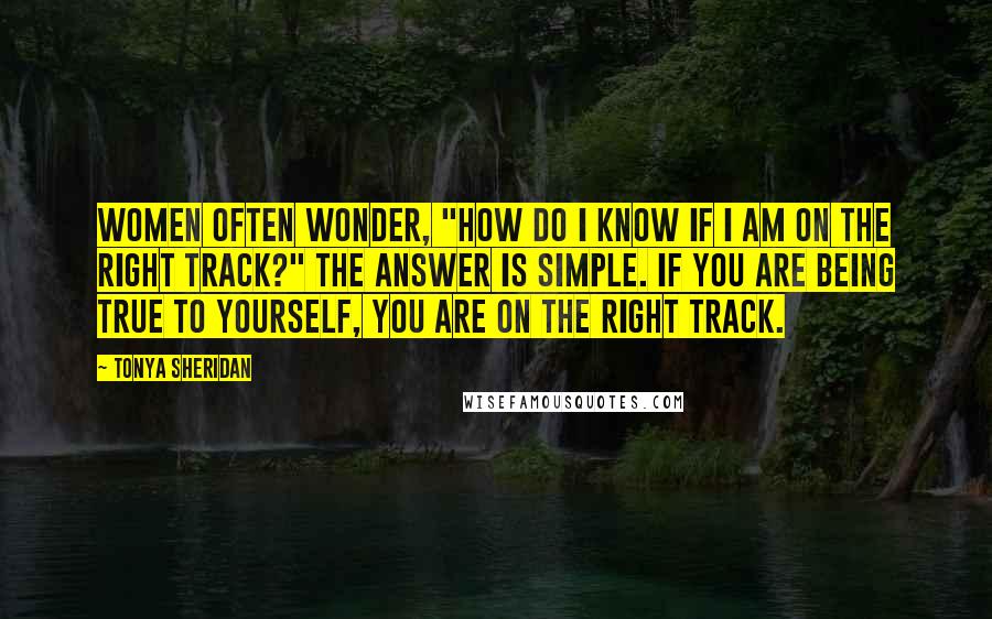 Tonya Sheridan Quotes: Women often wonder, "How do I know if I am on the right track?" The answer is simple. If you are being true to yourself, you are on the right track.