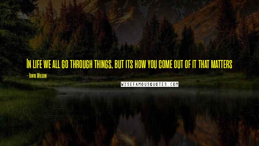 Tonya Wilson Quotes: In life we all go through things, but its how you come out of it that matters