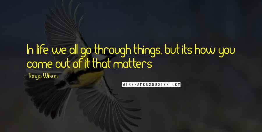 Tonya Wilson Quotes: In life we all go through things, but its how you come out of it that matters