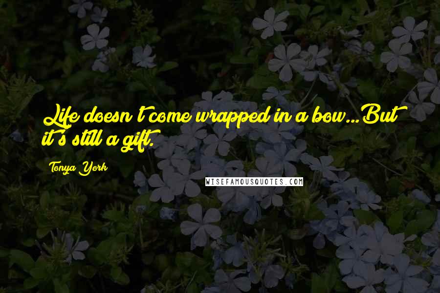 Tonya York Quotes: Life doesn't come wrapped in a bow...But it's still a gift.