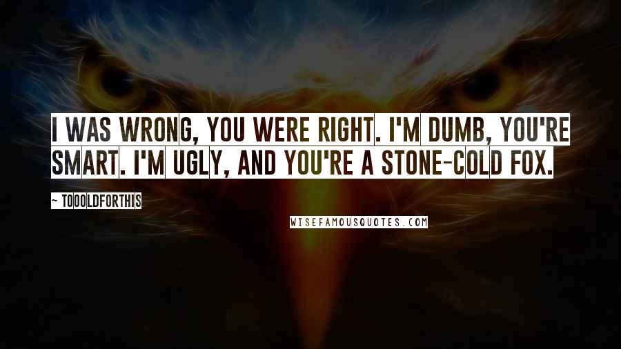 Toooldforthis Quotes: I was wrong, you were right. I'm dumb, you're smart. I'm ugly, and you're a stone-cold fox.