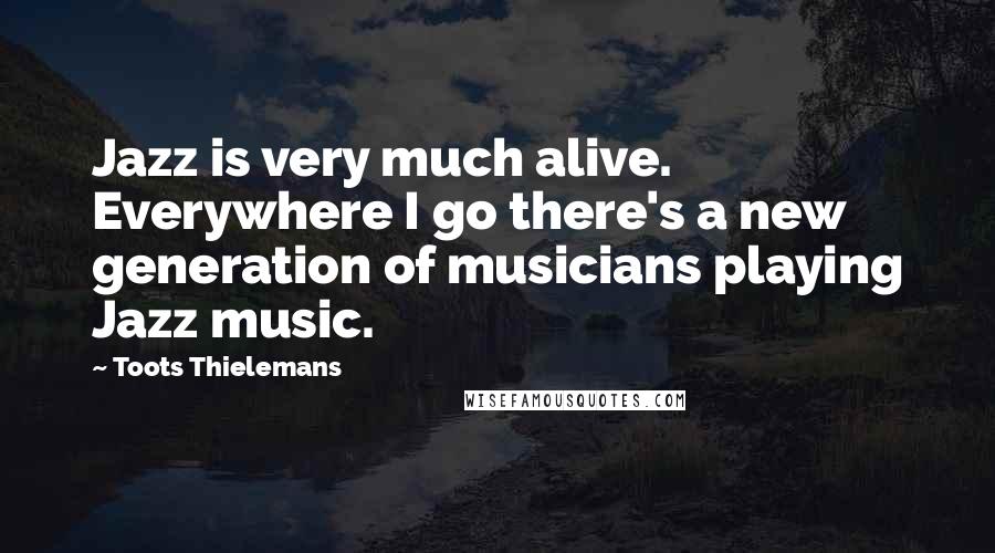 Toots Thielemans Quotes: Jazz is very much alive. Everywhere I go there's a new generation of musicians playing Jazz music.