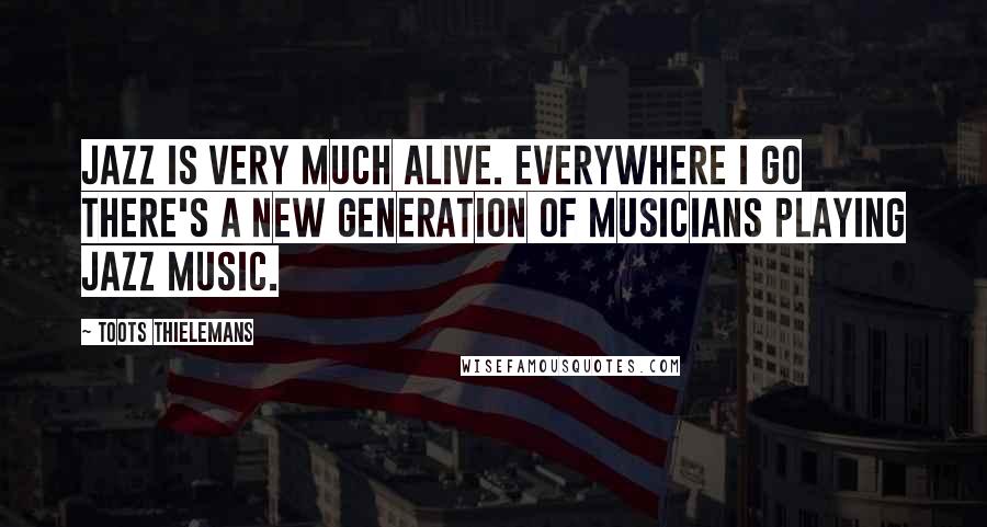 Toots Thielemans Quotes: Jazz is very much alive. Everywhere I go there's a new generation of musicians playing Jazz music.