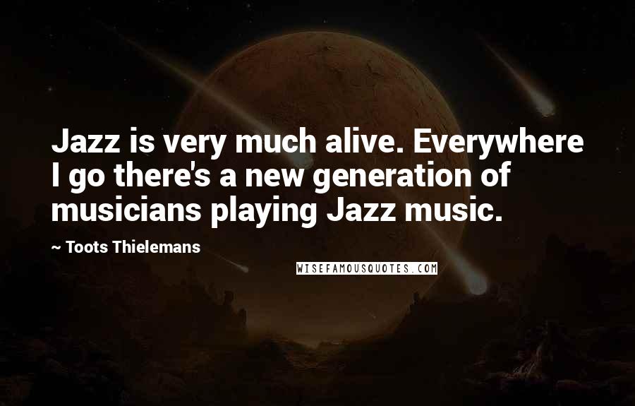 Toots Thielemans Quotes: Jazz is very much alive. Everywhere I go there's a new generation of musicians playing Jazz music.