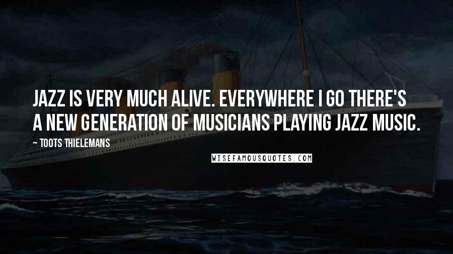 Toots Thielemans Quotes: Jazz is very much alive. Everywhere I go there's a new generation of musicians playing Jazz music.