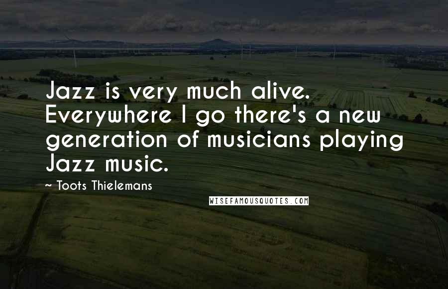 Toots Thielemans Quotes: Jazz is very much alive. Everywhere I go there's a new generation of musicians playing Jazz music.