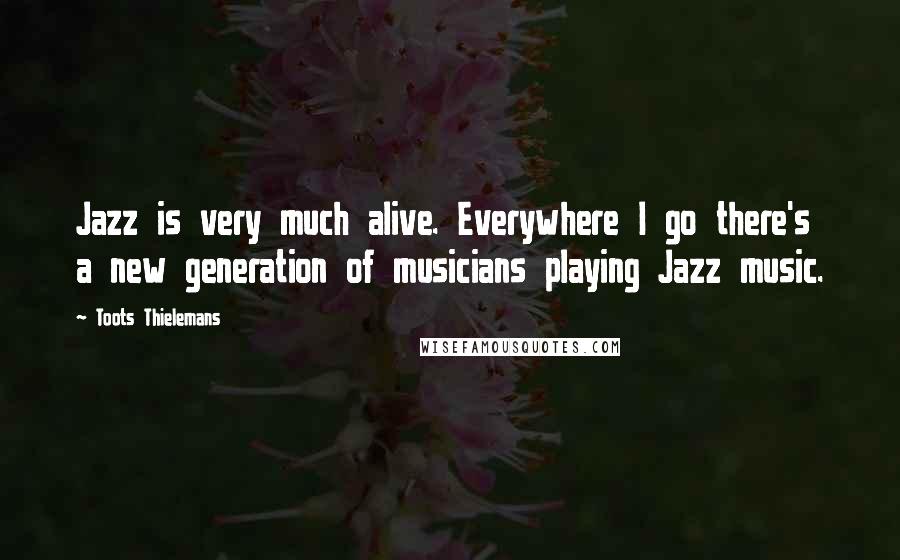 Toots Thielemans Quotes: Jazz is very much alive. Everywhere I go there's a new generation of musicians playing Jazz music.
