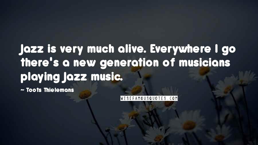 Toots Thielemans Quotes: Jazz is very much alive. Everywhere I go there's a new generation of musicians playing Jazz music.