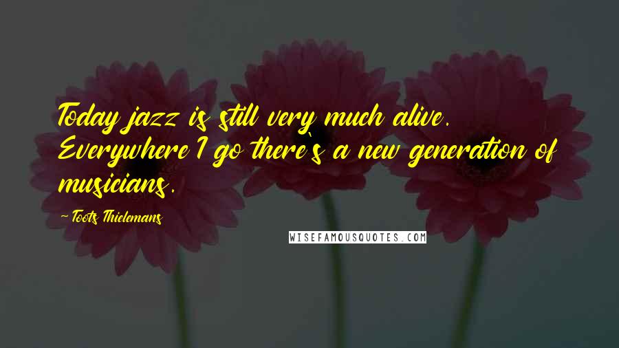 Toots Thielemans Quotes: Today jazz is still very much alive. Everywhere I go there's a new generation of musicians.