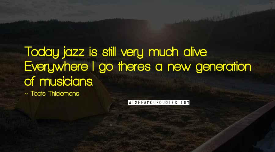 Toots Thielemans Quotes: Today jazz is still very much alive. Everywhere I go there's a new generation of musicians.