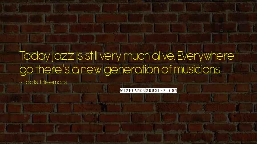 Toots Thielemans Quotes: Today jazz is still very much alive. Everywhere I go there's a new generation of musicians.