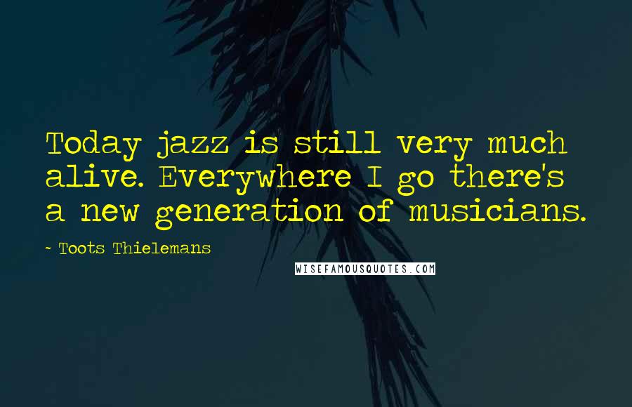 Toots Thielemans Quotes: Today jazz is still very much alive. Everywhere I go there's a new generation of musicians.