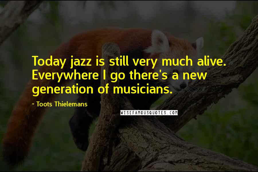 Toots Thielemans Quotes: Today jazz is still very much alive. Everywhere I go there's a new generation of musicians.