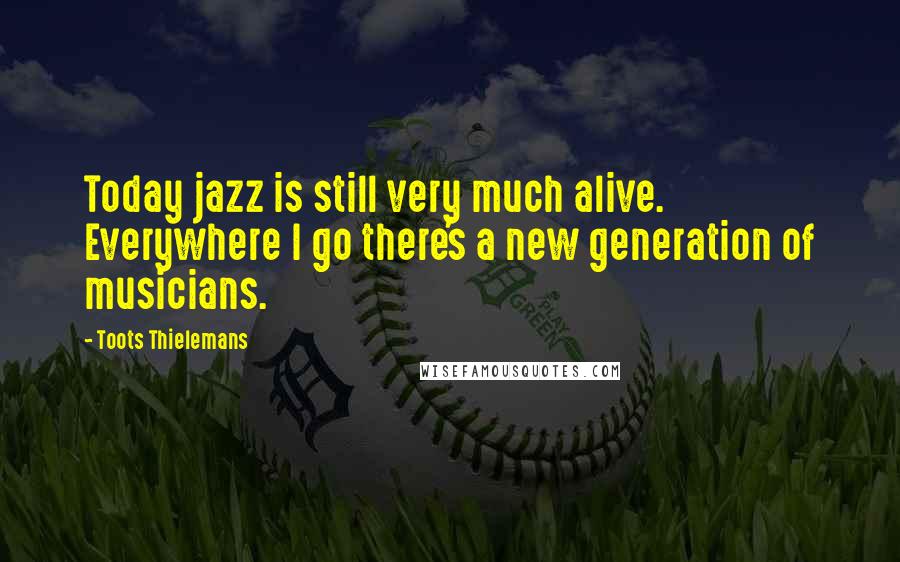 Toots Thielemans Quotes: Today jazz is still very much alive. Everywhere I go there's a new generation of musicians.