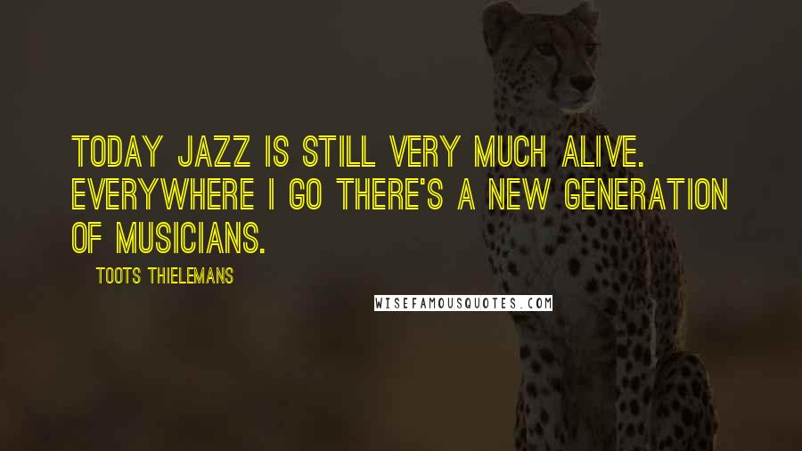 Toots Thielemans Quotes: Today jazz is still very much alive. Everywhere I go there's a new generation of musicians.