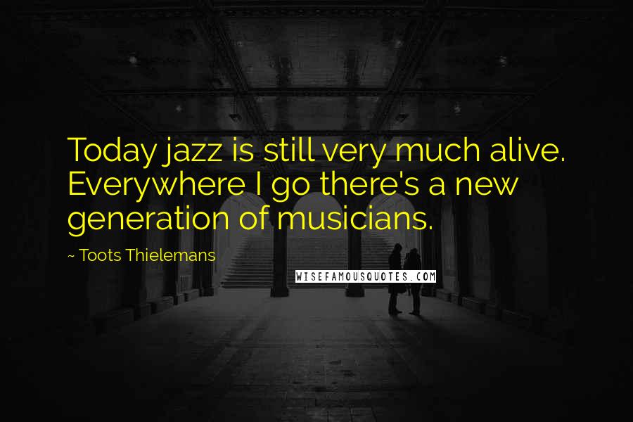 Toots Thielemans Quotes: Today jazz is still very much alive. Everywhere I go there's a new generation of musicians.