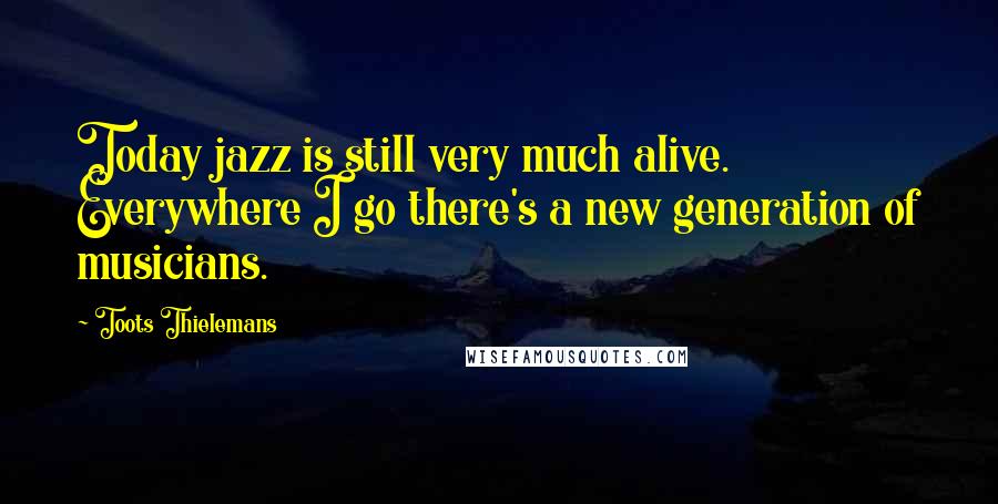 Toots Thielemans Quotes: Today jazz is still very much alive. Everywhere I go there's a new generation of musicians.