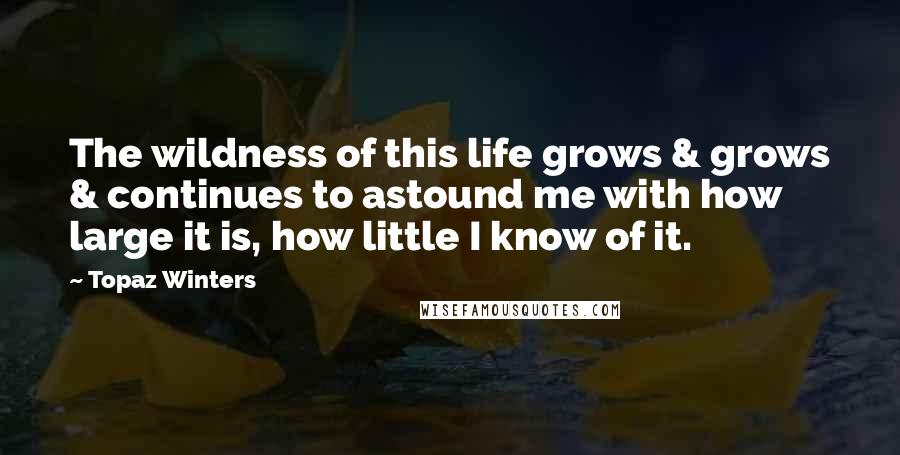 Topaz Winters Quotes: The wildness of this life grows & grows & continues to astound me with how large it is, how little I know of it.