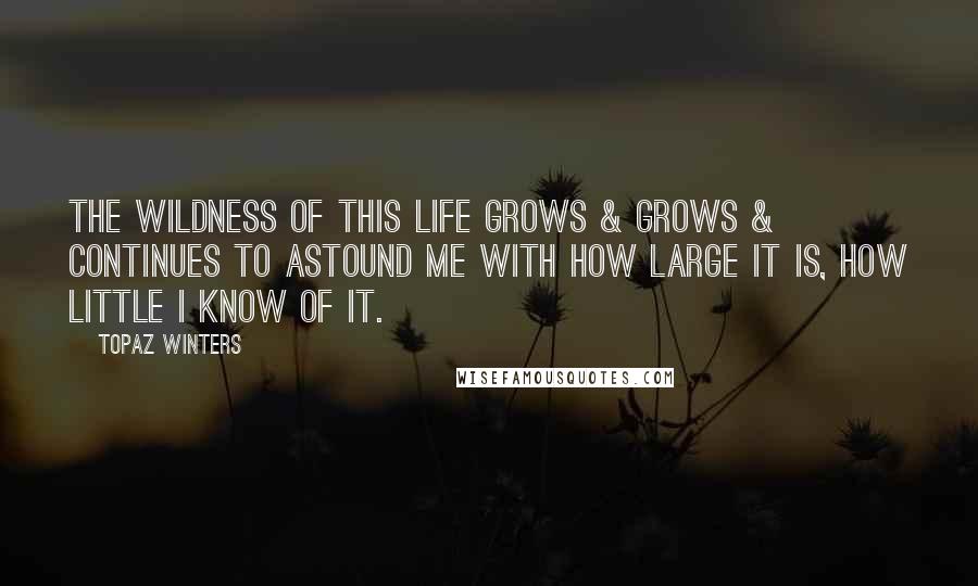 Topaz Winters Quotes: The wildness of this life grows & grows & continues to astound me with how large it is, how little I know of it.