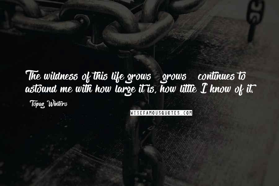 Topaz Winters Quotes: The wildness of this life grows & grows & continues to astound me with how large it is, how little I know of it.