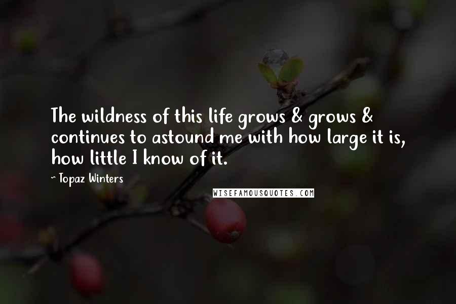 Topaz Winters Quotes: The wildness of this life grows & grows & continues to astound me with how large it is, how little I know of it.