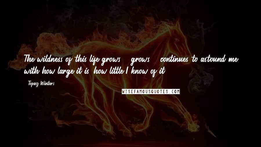 Topaz Winters Quotes: The wildness of this life grows & grows & continues to astound me with how large it is, how little I know of it.