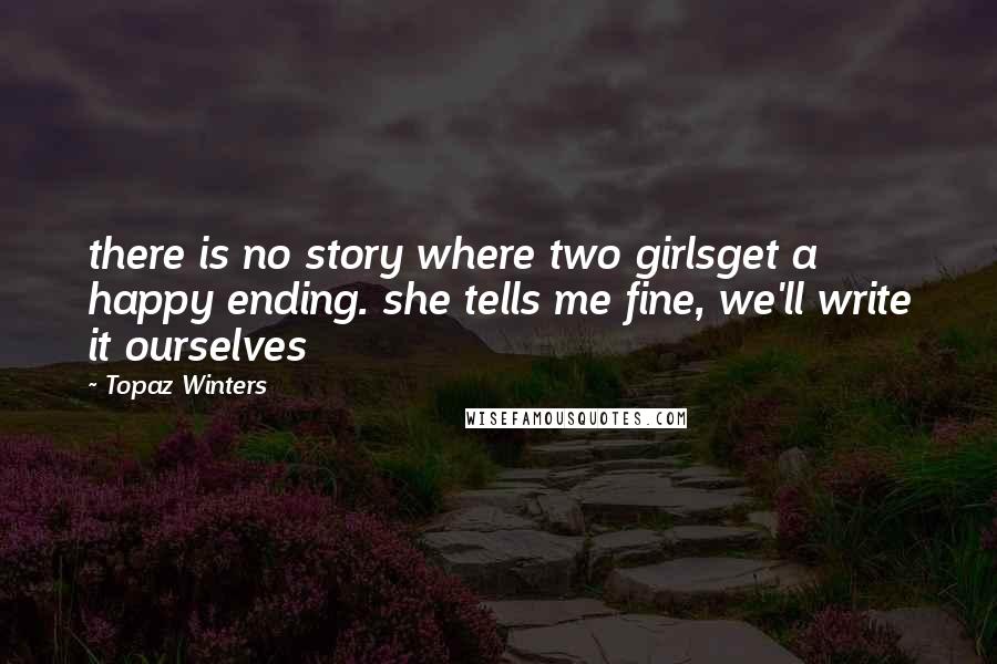Topaz Winters Quotes: there is no story where two girlsget a happy ending. she tells me fine, we'll write it ourselves