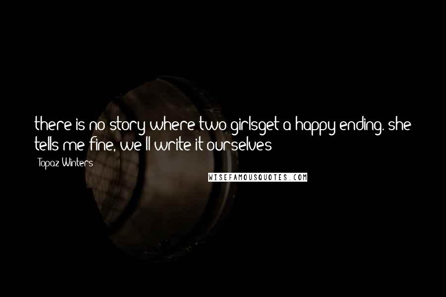 Topaz Winters Quotes: there is no story where two girlsget a happy ending. she tells me fine, we'll write it ourselves