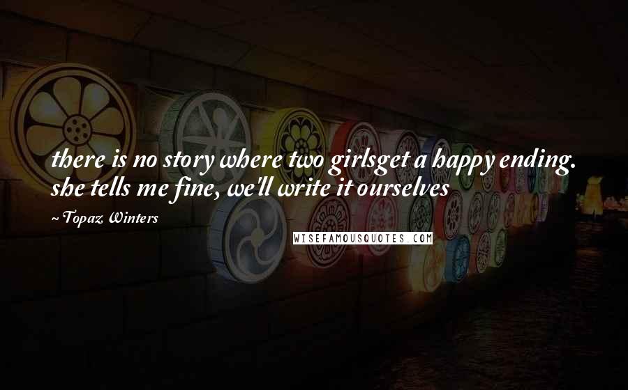 Topaz Winters Quotes: there is no story where two girlsget a happy ending. she tells me fine, we'll write it ourselves