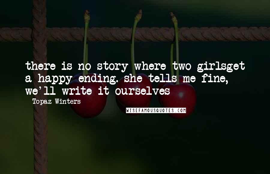 Topaz Winters Quotes: there is no story where two girlsget a happy ending. she tells me fine, we'll write it ourselves