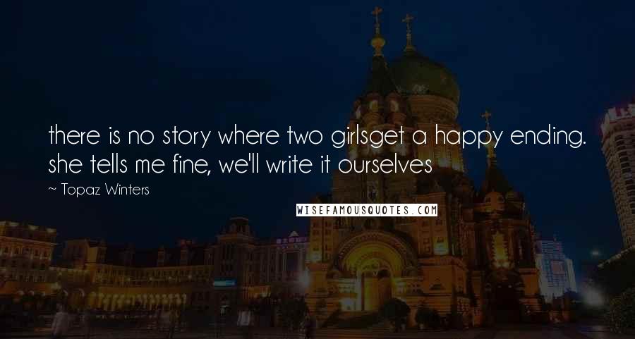 Topaz Winters Quotes: there is no story where two girlsget a happy ending. she tells me fine, we'll write it ourselves