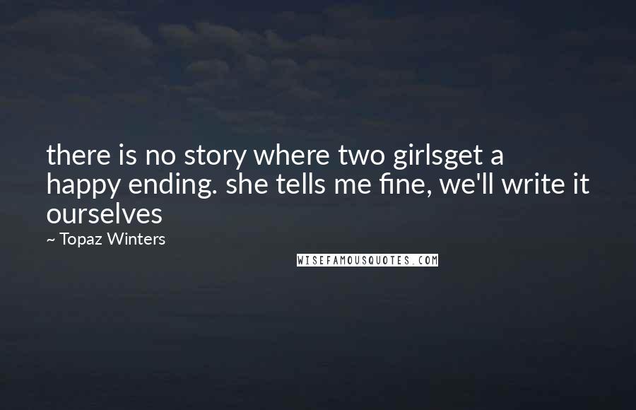 Topaz Winters Quotes: there is no story where two girlsget a happy ending. she tells me fine, we'll write it ourselves