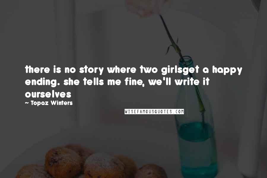 Topaz Winters Quotes: there is no story where two girlsget a happy ending. she tells me fine, we'll write it ourselves