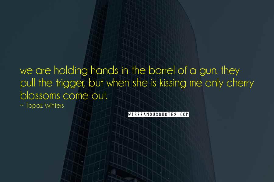 Topaz Winters Quotes: we are holding hands in the barrel of a gun. they pull the trigger, but when she is kissing me only cherry blossoms come out.