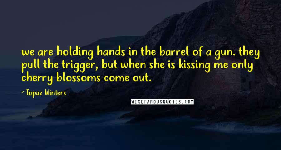 Topaz Winters Quotes: we are holding hands in the barrel of a gun. they pull the trigger, but when she is kissing me only cherry blossoms come out.