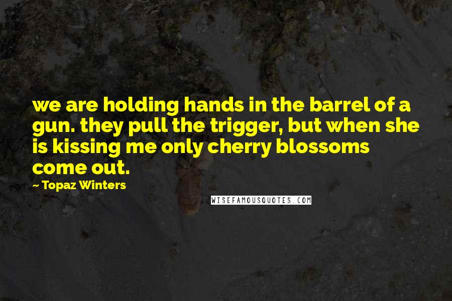 Topaz Winters Quotes: we are holding hands in the barrel of a gun. they pull the trigger, but when she is kissing me only cherry blossoms come out.