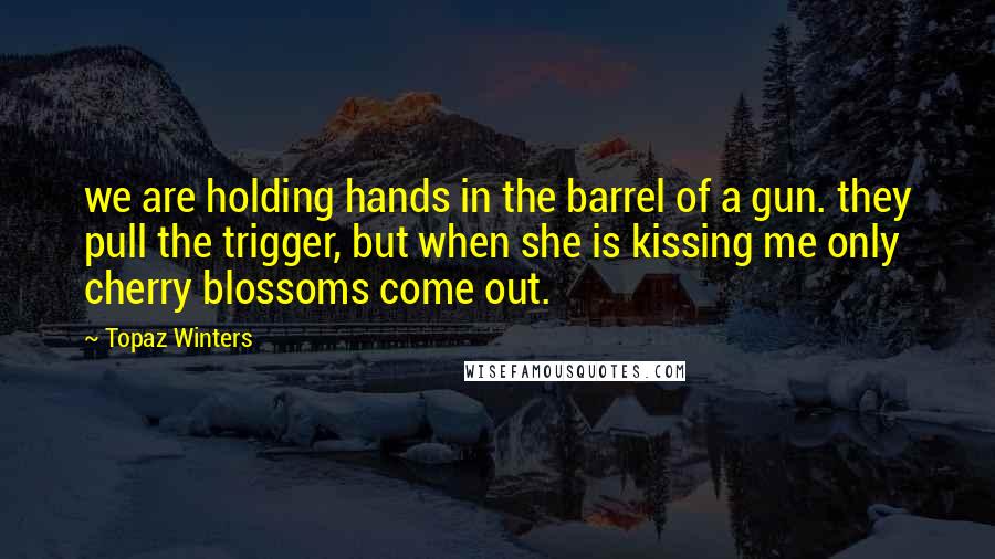 Topaz Winters Quotes: we are holding hands in the barrel of a gun. they pull the trigger, but when she is kissing me only cherry blossoms come out.