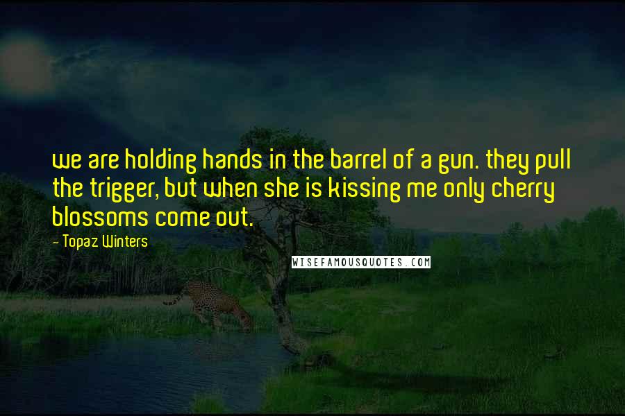 Topaz Winters Quotes: we are holding hands in the barrel of a gun. they pull the trigger, but when she is kissing me only cherry blossoms come out.