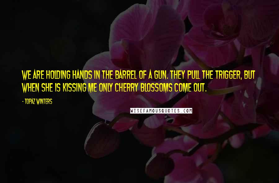 Topaz Winters Quotes: we are holding hands in the barrel of a gun. they pull the trigger, but when she is kissing me only cherry blossoms come out.