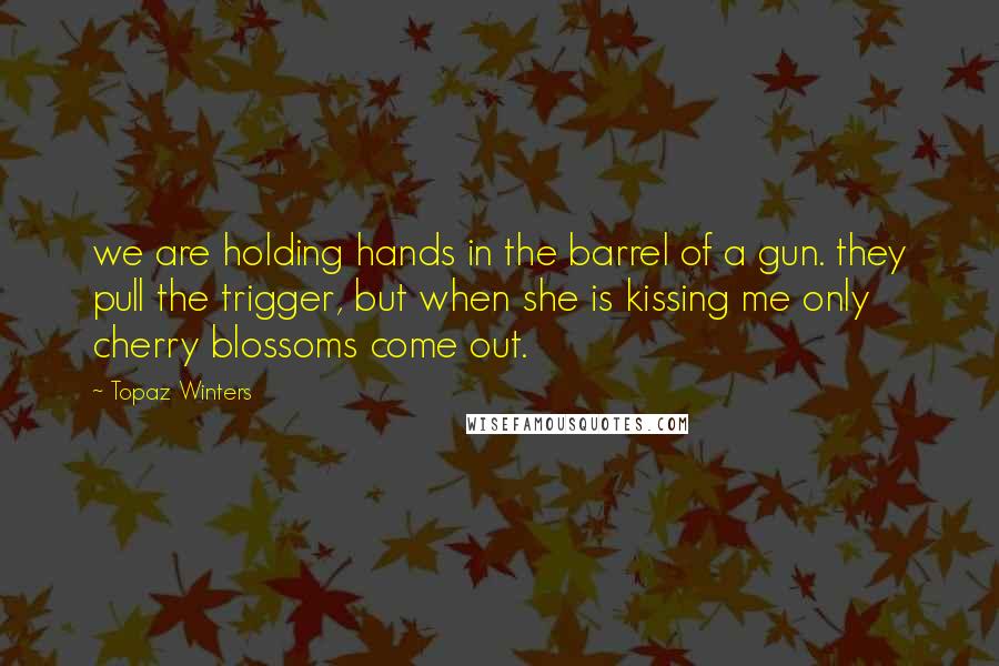 Topaz Winters Quotes: we are holding hands in the barrel of a gun. they pull the trigger, but when she is kissing me only cherry blossoms come out.