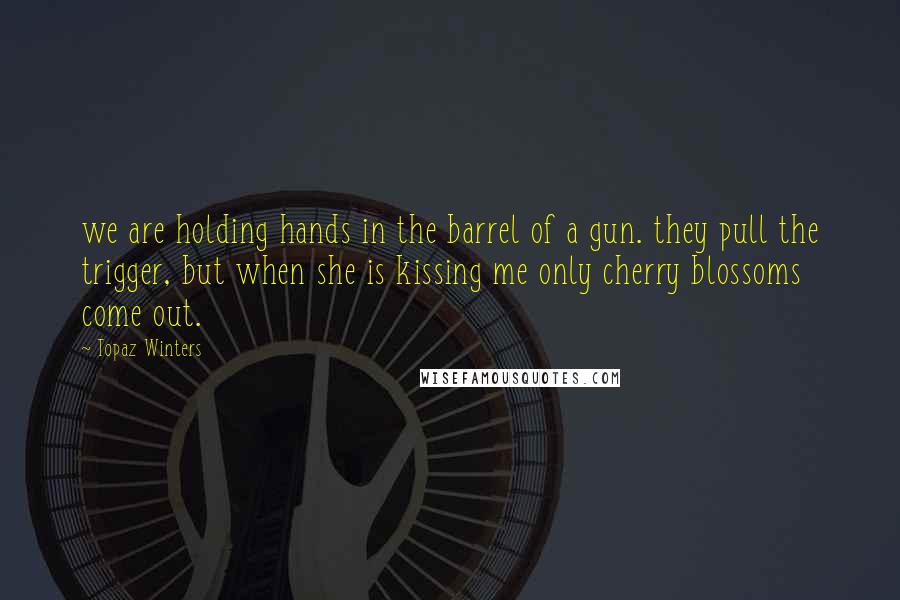 Topaz Winters Quotes: we are holding hands in the barrel of a gun. they pull the trigger, but when she is kissing me only cherry blossoms come out.