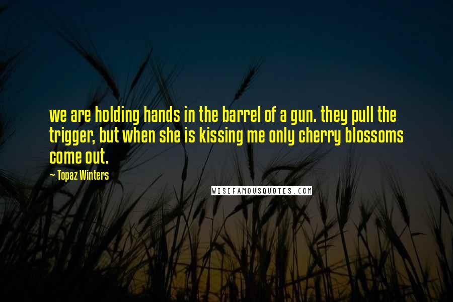 Topaz Winters Quotes: we are holding hands in the barrel of a gun. they pull the trigger, but when she is kissing me only cherry blossoms come out.