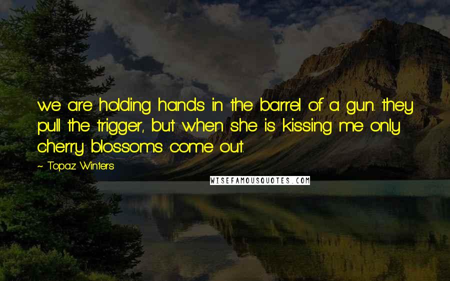 Topaz Winters Quotes: we are holding hands in the barrel of a gun. they pull the trigger, but when she is kissing me only cherry blossoms come out.