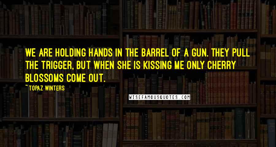 Topaz Winters Quotes: we are holding hands in the barrel of a gun. they pull the trigger, but when she is kissing me only cherry blossoms come out.