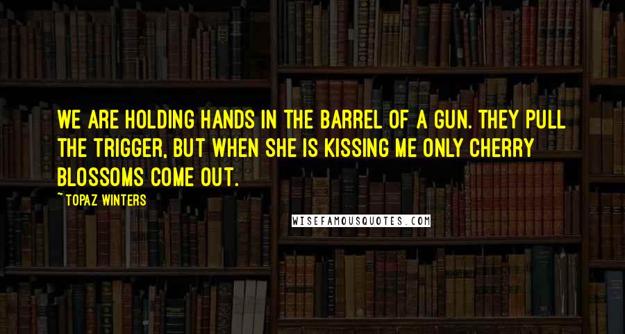 Topaz Winters Quotes: we are holding hands in the barrel of a gun. they pull the trigger, but when she is kissing me only cherry blossoms come out.