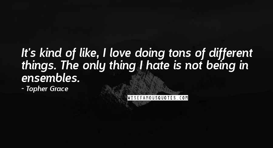 Topher Grace Quotes: It's kind of like, I love doing tons of different things. The only thing I hate is not being in ensembles.