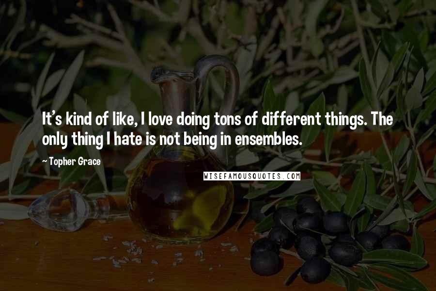 Topher Grace Quotes: It's kind of like, I love doing tons of different things. The only thing I hate is not being in ensembles.